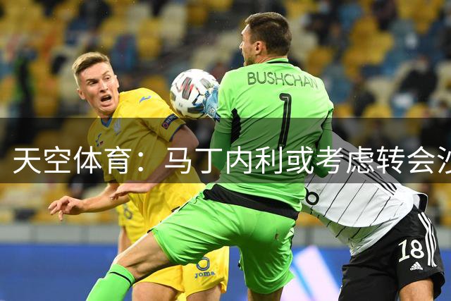 天空体育：马丁内利或考虑转会沙特 阿尔瓦雷斯成枪手首选