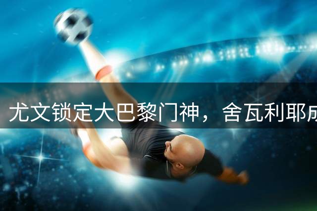 尤文锁定大巴黎门神，舍瓦利耶成补强目标