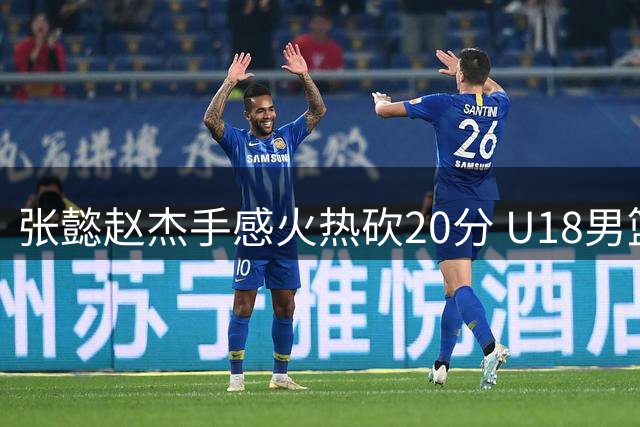 张懿赵杰手感火热砍20分 U18男篮不敌澳大利亚