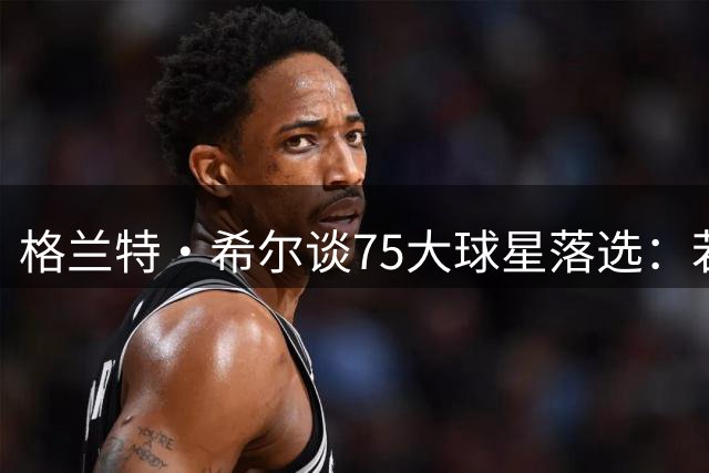 格兰特·希尔谈75大球星落选：若非伤病本该位列其中