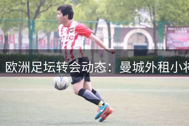 欧洲足坛转会动态：曼城外租小将 英超多队引援补强