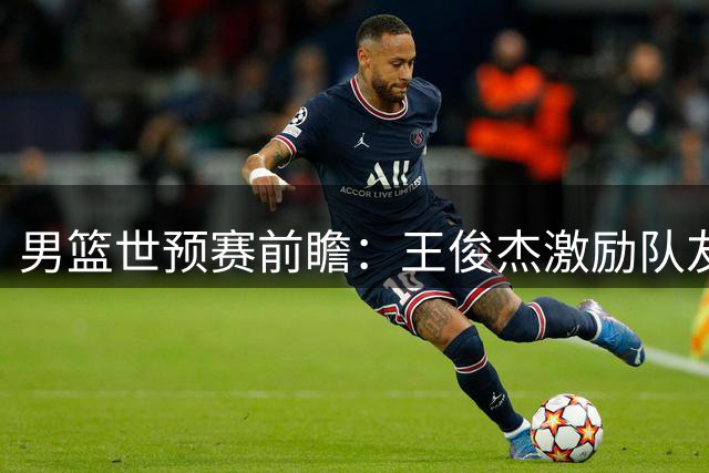 男篮世预赛前瞻：王俊杰激励队友全力以赴