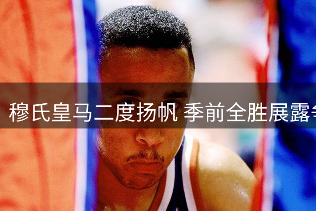 穆氏皇马二度扬帆 季前全胜展露争冠雄心
