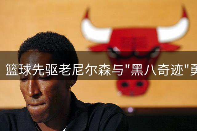篮球先驱老尼尔森与"黑八奇迹"勇士队的传奇往事