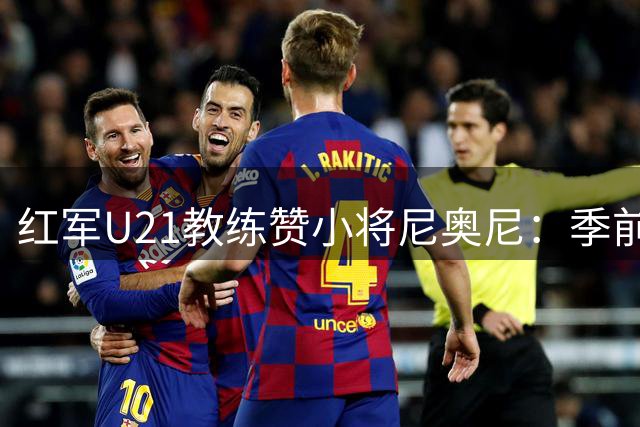 红军U21教练赞小将尼奥尼：季前赛表现最佳球员 6号位完美契合