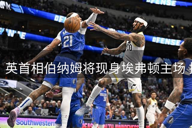 英首相伯纳姆将现身埃弗顿主场 揭幕战获邀入席贵宾包厢