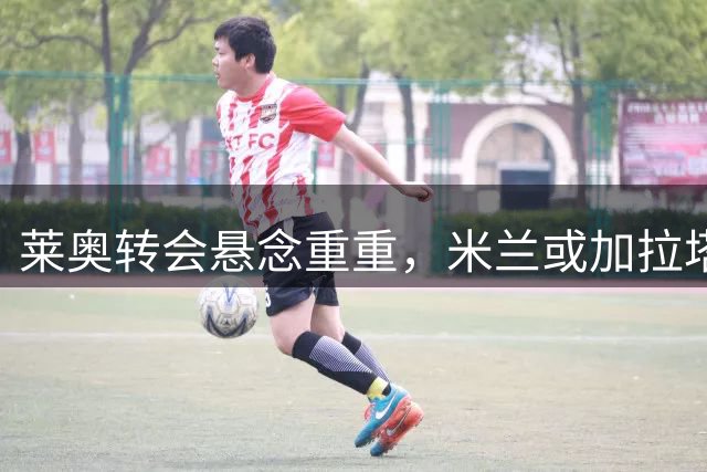 莱奥转会悬念重重，米兰或加拉塔萨雷成最终归宿