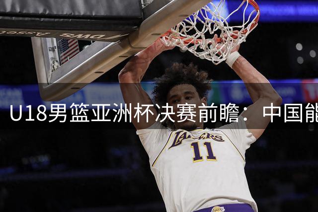 U18男篮亚洲杯决赛前瞻：中国能否击败澳大利亚时隔12年再夺冠